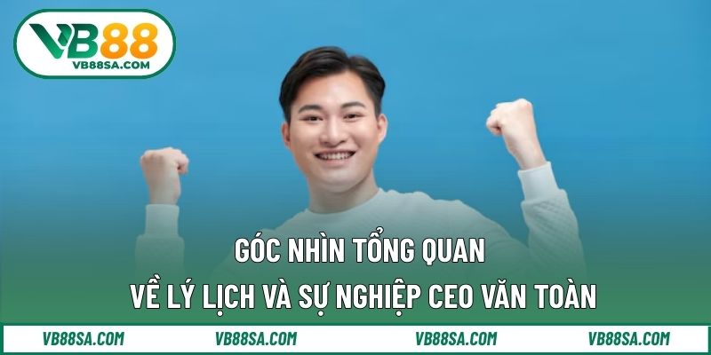 Góc nhìn tổng quan về lý lịch và sự nghiệp CEO Văn Toàn