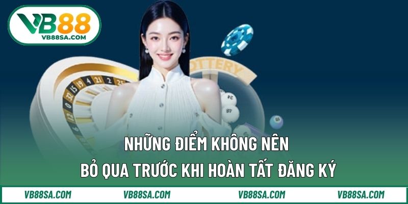 Những điểm không nên bỏ qua trước khi hoàn tất đăng ký